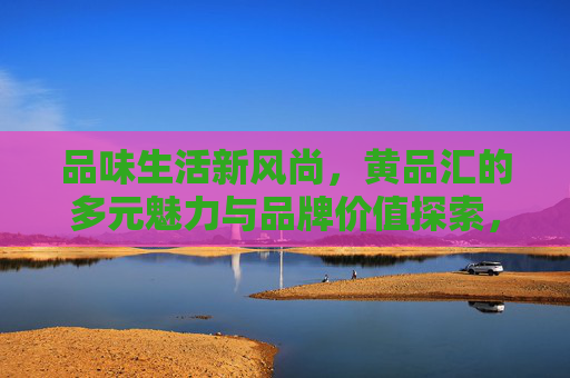 品味生活新风尚,黄品汇的多元魅力与品牌价值探索,品味生活新风尚,黄品汇的多元魅力与品牌价值探索 品味生活新风尚,黄品汇的多元魅力与品牌价值探索,品味生活新风尚,黄品汇的多元魅力与品牌价值探索