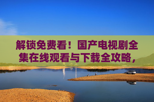 解锁免费看！国产电视剧全集在线观看与下载全攻略，解锁免费看！国产电视剧全集在线观看与下载全攻略