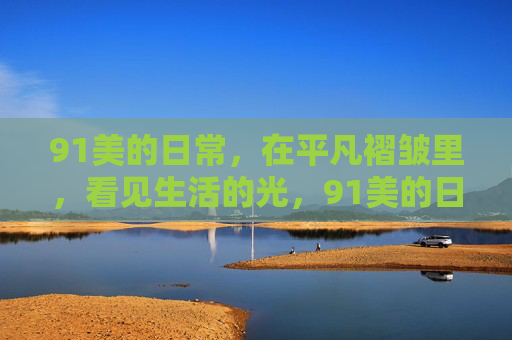 91美的日常,在平凡褶皱里,看见生活的光,91美的日常,在平凡褶皱里,看见生活的光 91美的日常,在平凡褶皱里,看见生活的光,91美的日常,在平凡褶皱里,看见生活的光
