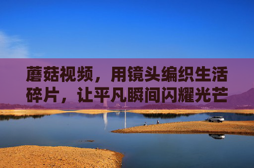 蘑菇视频,用镜头编织生活碎片,让平凡瞬间闪耀光芒,蘑菇视频,用镜头编织生活碎片,让平凡瞬间闪耀光芒 蘑菇视频,用镜头编织生活碎片,让平凡瞬间闪耀光芒,蘑菇视频,用镜头编织生活碎片,让平凡瞬间闪耀光芒