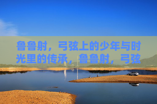 鲁鲁射,弓弦上的少年与时光里的传承,鲁鲁射,弓弦上的少年与时光里的传承 鲁鲁射,弓弦上的少年与时光里的传承,鲁鲁射,弓弦上的少年与时光里的传承