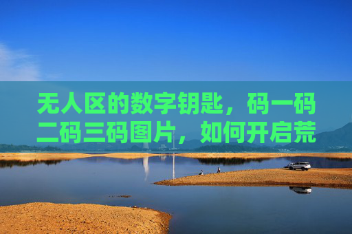 无人区的数字钥匙，码一码二码三码图片，如何开启荒野中的智慧连接？无人区的数字钥匙，如何通过码一码二码三开启荒野中的智慧连接？