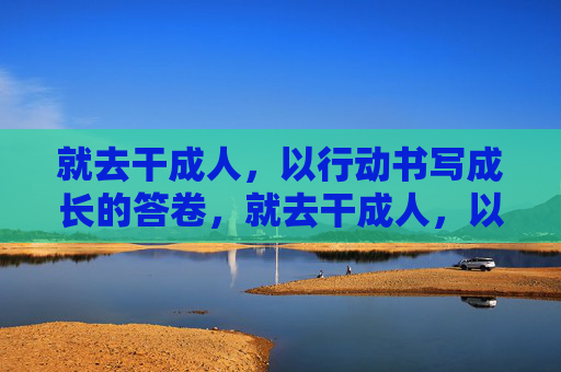 就去干成人，以行动书写成长的答卷，就去干成人，以行动书写成长的答卷