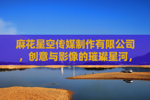 麻花星空传媒制作有限公司，创意与影像的璀璨星河，麻花星空传媒制作有限公司，创意与影像的璀璨星河