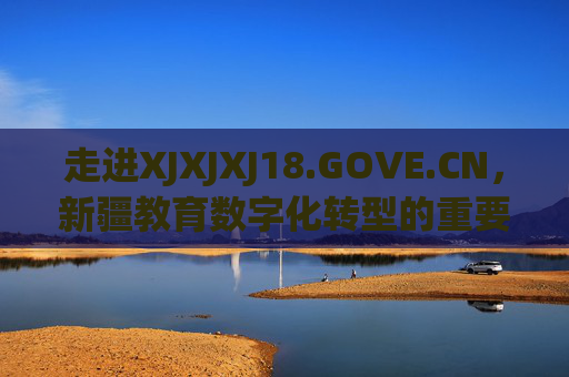 走进XJXJXJ18.GOVE.CN，新疆教育数字化转型的重要枢纽，走进XJXJXJ18.GOVE.CN，新疆教育数字化转型的重要枢纽