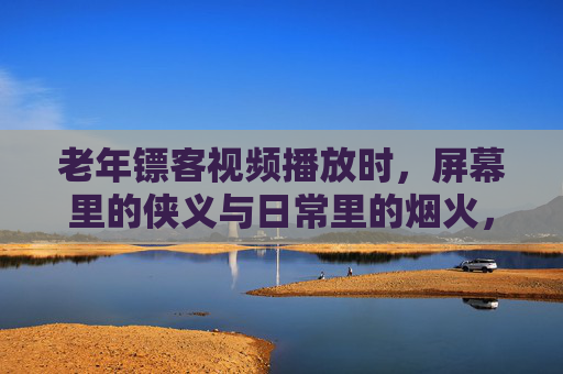 老年镖客视频播放时，屏幕里的侠义与日常里的烟火，老年镖客，屏幕里的侠义，日常里的烟火