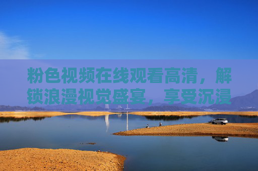 粉色视频在线观看高清，解锁浪漫视觉盛宴，享受沉浸式观影体验，粉色视频在线观看高清，沉浸式浪漫视觉盛宴，享受浪漫观影体验
