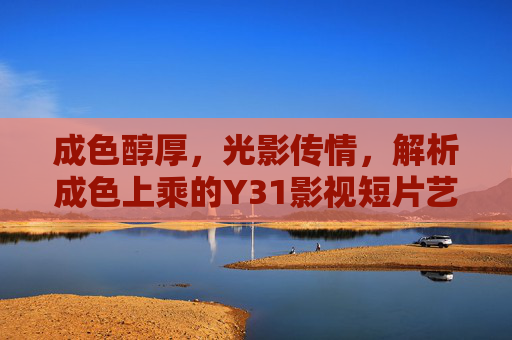 成色醇厚，光影传情，解析成色上乘的Y31影视短片艺术魅力，成色醇厚，光影传情，解析成色上乘的Y31影视短片艺术魅力