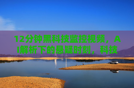 12分钟黑科技监控视频，AI解析下的悬疑时刻，科技如何捕捉未知的瞬间，12分钟黑科技监控视频，AI解析悬疑时刻，科技如何捕捉未知的瞬间
