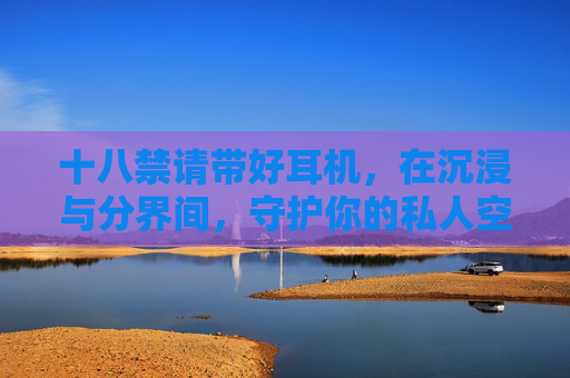 十八禁请带好耳机，在沉浸与分界间，守护你的私人空间，十八禁请带好耳机，在沉浸与分界间守护你的私人空间