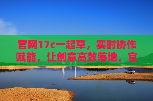 官网17c一起草，实时协作赋能，让创意高效落地，官网17c一起草，实时协作赋能，让创意高效落地
