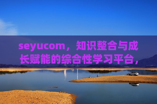 seyucom，知识整合与成长赋能的综合性学习平台，seyucom，知识整合与成长赋能的综合性学习平台