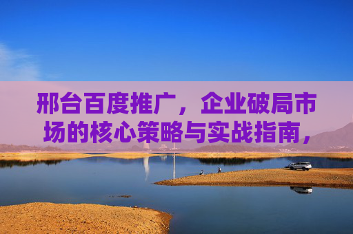 邢台百度推广，企业破局市场的核心策略与实战指南，邢台百度推广，企业破局市场的核心策略与实战指南