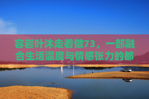 容岩叶沐走着做73，一部融合生活温度与情感张力的都市剧，你值得追看，容岩叶沐走着做73，融合生活温度与情感张力，都市剧值得追看