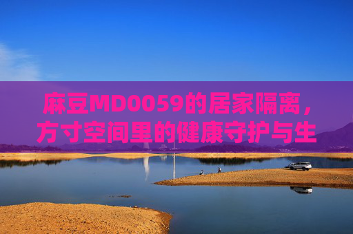 麻豆MD0059的居家隔离，方寸空间里的健康守护与生活调适，麻豆MD0059的居家隔离，方寸空间里的健康守护与生活调适