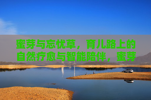 蜜芽与忘忧草，育儿路上的自然疗愈与智能陪伴，蜜芽与忘忧草，育儿路上的自然疗愈与智能陪伴