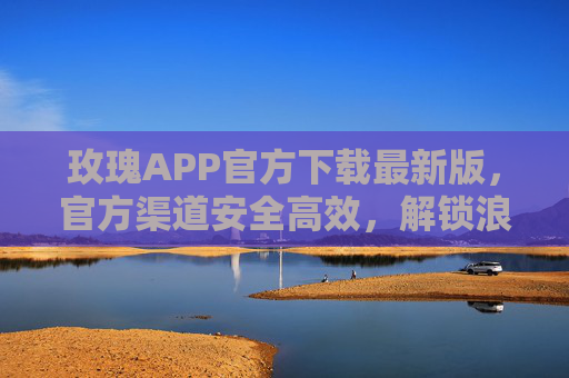玫瑰APP官方下载最新版，官方渠道安全高效，解锁浪漫新体验，玫瑰APP官方下载最新版，官方渠道安全高效，解锁浪漫新体验