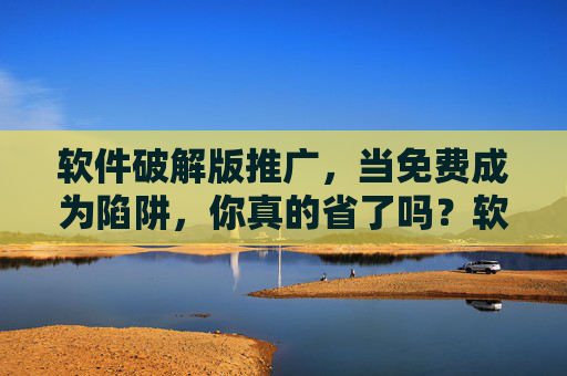 软件破解版推广，当免费成为陷阱，你真的省了吗？软件破解版推广，当免费成为陷阱，你真的省了吗？