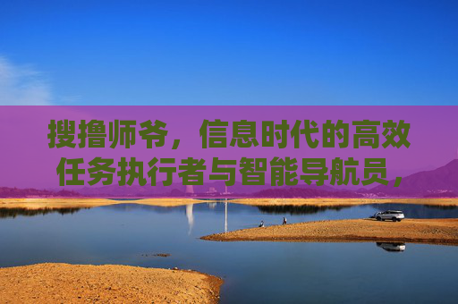 搜撸师爷，信息时代的高效任务执行者与智能导航员，搜撸师爷，信息时代的高效任务执行者与智能导航员