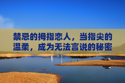 禁忌的拇指恋人，当指尖的温柔，成为无法言说的秘密，禁忌的拇指恋人，指尖的温柔，成无法言说的秘密