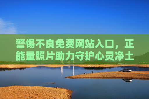 警惕不良免费网站入口，正能量照片助力守护心灵净土，警惕不良免费网站入口，正能量照片助力守护心灵净土