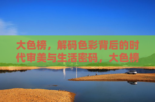 大色榜，解码色彩背后的时代审美与生活密码，大色榜，解码色彩背后的时代审美与生活密码