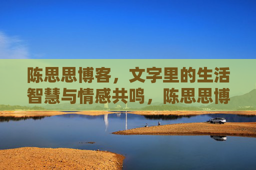 陈思思博客,文字里的生活智慧与情感共鸣,陈思思博客,文字里的生活智慧与情感共鸣 陈思思博客,文字里的生活智慧与情感共鸣,陈思思博客,文字里的生活智慧与情感共鸣
