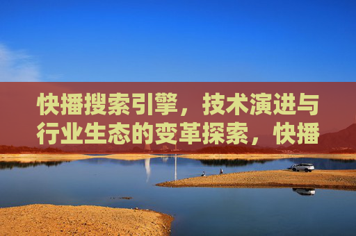 快播搜索引擎，技术演进与行业生态的变革探索，快播搜索引擎，技术演进与行业生态的变革探索