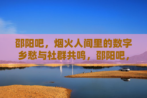 邵阳吧,烟火人间里的数字乡愁与社群共鸣,邵阳吧,烟火人间里的数字乡愁与社群共鸣 邵阳吧,烟火人间里的数字乡愁与社群共鸣,邵阳吧,烟火人间里的数字乡愁与社群共鸣