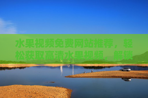 水果视频免费网站推荐，轻松获取高清水果视频，解锁生活小确幸，水果视频免费网站推荐，轻松获取高清视频，解锁生活小确幸