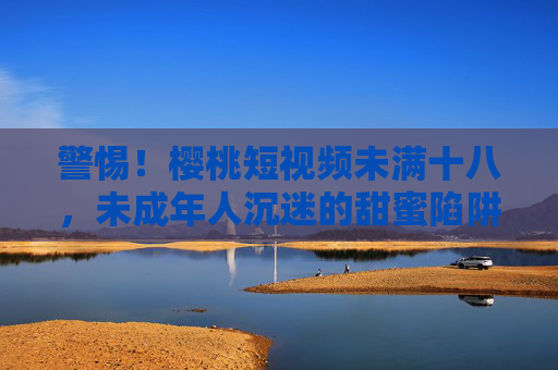 警惕!樱桃短视频未满十八,未成年人沉迷的甜蜜陷阱与法律风险,警惕!樱桃短视频未满十八,未成年人沉迷的甜蜜陷阱与法律风险 警惕!樱桃短视频未满十八,未成年人沉迷的甜蜜陷阱与法律风险,警惕!樱桃短视频未满十八,未成年人沉迷的甜蜜陷阱与法律风险