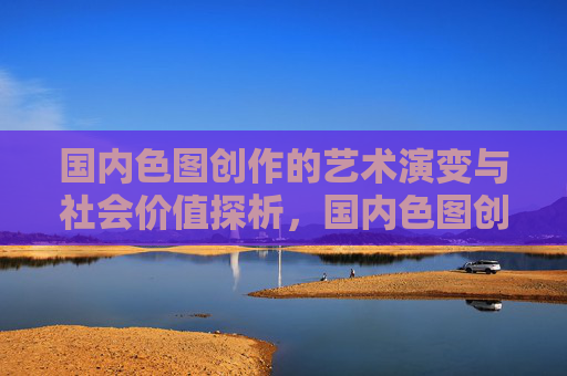 国内色图创作的艺术演变与社会价值探析,国内色图创作的艺术演变与社会价值探析 国内色图创作的艺术演变与社会价值探析,国内色图创作的艺术演变与社会价值探析