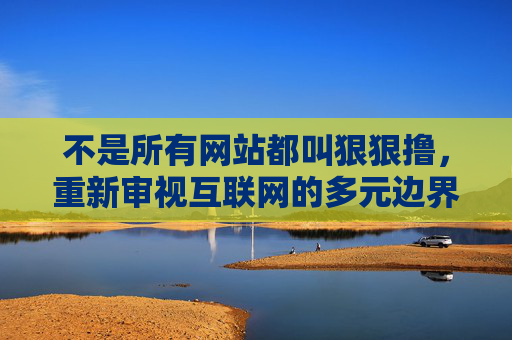 不是所有网站都叫狠狠撸,重新审视互联网的多元边界与价值,不是所有网站都叫狠狠撸,重新审视互联网的多元边界与价值 不是所有网站都叫狠狠撸,重新审视互联网的多元边界与价值,不是所有网站都叫狠狠撸,重新审视互联网的多元边界与价值