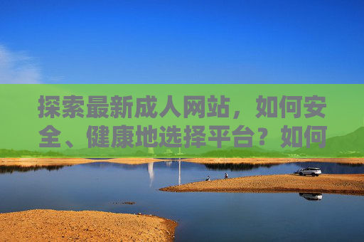 探索最新成人网站,如何安全、健康地选择平台?如何安全、健康地选择最新成人网站? 探索最新成人网站,如何安全、健康地选择平台?如何安全、健康地选择最新成人网站?