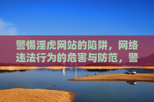 警惕淫虎网站的陷阱,网络违法行为的危害与防范,警惕淫虎网站陷阱,网络违法行为的危害与防范 警惕淫虎网站的陷阱,网络违法行为的危害与防范,警惕淫虎网站陷阱,网络违法行为的危害与防范