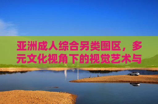 亚洲成人综合另类图区,多元文化视角下的视觉艺术与类型融合,亚洲成人综合另类图区,多元文化视角下的视觉艺术与类型融合 亚洲成人综合另类图区,多元文化视角下的视觉艺术与类型融合,亚洲成人综合另类图区,多元文化视角下的视觉艺术与类型融合