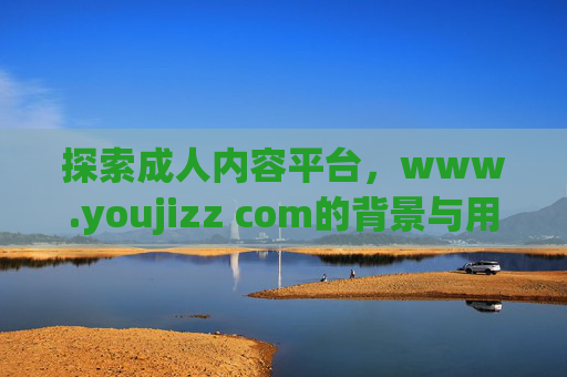 探索成人内容平台,www.youjizz com的背景与用户体验,平台YouJizz,背景与用户体验分析 探索成人内容平台,www.youjizz com的背景与用户体验,平台YouJizz,背景与用户体验分析