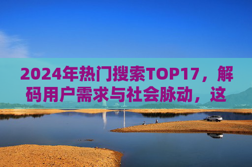 2024年热门搜索TOP17,解码用户需求与社会脉动,这些关键词如何引领时代风向?2024年热门搜索TOP17,解码用户需求与社会脉动,看这些关键词如何引领时代风向? 2024年热门搜索TOP17,解码用户需求与社会脉动,这些关键词如何引领时代风向?2024年热门搜索TOP17,解码用户需求与社会脉动,看这些关键词如何引领时代风向?