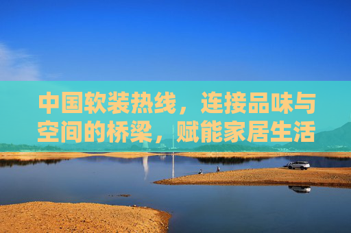 中国软装热线,连接品味与空间的桥梁,赋能家居生活焕新篇 中国软装热线,连接品味与空间的桥梁,赋能家居生活焕新篇