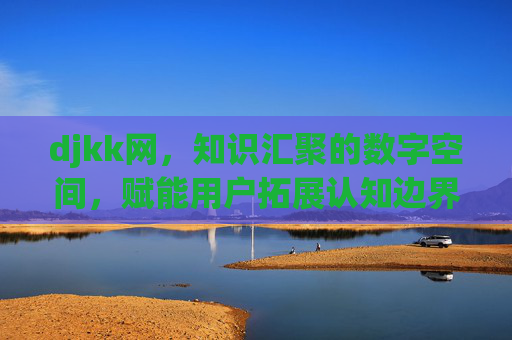 djkk网,知识汇聚的数字空间,赋能用户拓展认知边界 djkk网,知识汇聚的数字空间,赋能用户拓展认知边界