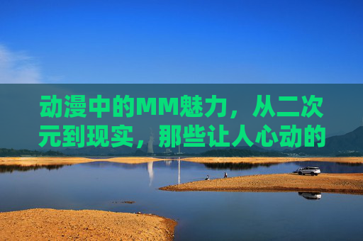 动漫中的MM魅力，从二次元到现实，那些让人心动的女性角色，动漫MM的魅力，从二次元到现实，那些让人心动的女性角色