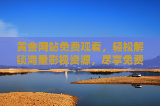 黄金网站免费观看,轻松解锁海量影视资源,尽享免费观影乐趣 黄金网站免费观看,轻松解锁海量影视资源,尽享免费观影乐趣