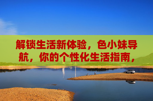 解锁生活新体验,色小妹导航,你的个性化生活指南,解锁生活新体验,色小妹导航,你的个性化生活指南 解锁生活新体验,色小妹导航,你的个性化生活指南,解锁生活新体验,色小妹导航,你的个性化生活指南