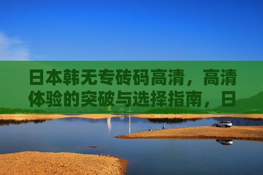 日本韩无专砖码高清,高清体验的突破与选择指南,日本韩无专砖码高清,高清体验的突破与选择指南 日本韩无专砖码高清,高清体验的突破与选择指南,日本韩无专砖码高清,高清体验的突破与选择指南