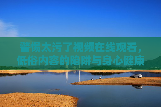 警惕太污了视频在线观看,低俗内容的陷阱与身心健康威胁,警惕太污了视频在线观看,低俗内容的陷阱与身心健康威胁 警惕太污了视频在线观看,低俗内容的陷阱与身心健康威胁,警惕太污了视频在线观看,低俗内容的陷阱与身心健康威胁