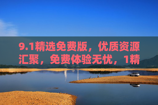 9.1精选免费版,优质资源汇聚,免费体验无忧,1精选免费版,优质资源汇聚,免费体验无忧 9.1精选免费版,优质资源汇聚,免费体验无忧,1精选免费版,优质资源汇聚,免费体验无忧