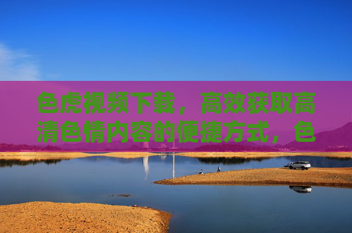 色虎视频下载,高效获取高清色情内容的便捷方式,色虎视频下载,高效获取高清色情内容的便捷方式 色虎视频下载,高效获取高清色情内容的便捷方式,色虎视频下载,高效获取高清色情内容的便捷方式