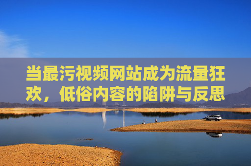 当最污视频网站成为流量狂欢,低俗内容的陷阱与反思,当最污视频网站成为流量狂欢,低俗内容的陷阱与反思 当最污视频网站成为流量狂欢,低俗内容的陷阱与反思,当最污视频网站成为流量狂欢,低俗内容的陷阱与反思