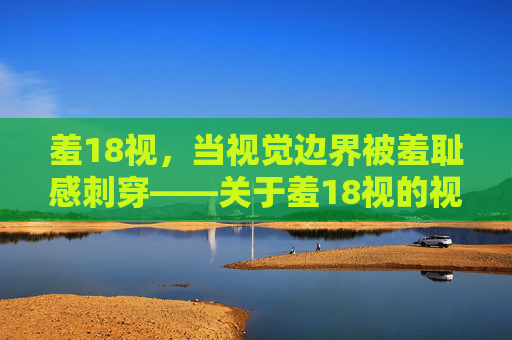 羞18视,当视觉边界被羞耻感刺穿——关于羞18视的视觉与心理探微,羞18视,当视觉边界被羞耻感刺穿——关于羞18视的视觉与心理探微 羞18视,当视觉边界被羞耻感刺穿——关于羞18视的视觉与心理探微,羞18视,当视觉边界被羞耻感刺穿——关于羞18视的视觉与心理探微