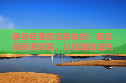 解锁免费吃瓜新体验！吃瓜网免费观看，让你追剧追热点不花钱，还能省下不少钱，解锁免费吃瓜新体验，吃瓜网免费追剧追热点，不花钱还能省下钱